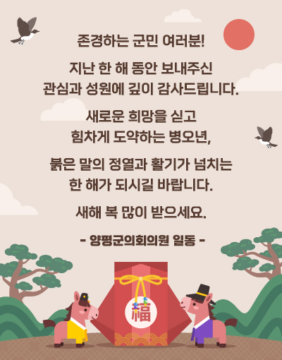 존경하는 군민 여러분!
지난 한 해 동안 보내주신 관심과 성원에 깊이 감사드립니다.
새로운 희망을 싣고 힘차게 도약하는 병오년,
붉은 말의 정열과 활기가 넘치는 한 해가 되시길 바랍니다.
새해 복 많이 받으세요.
- 양평군의회의원 일동 -